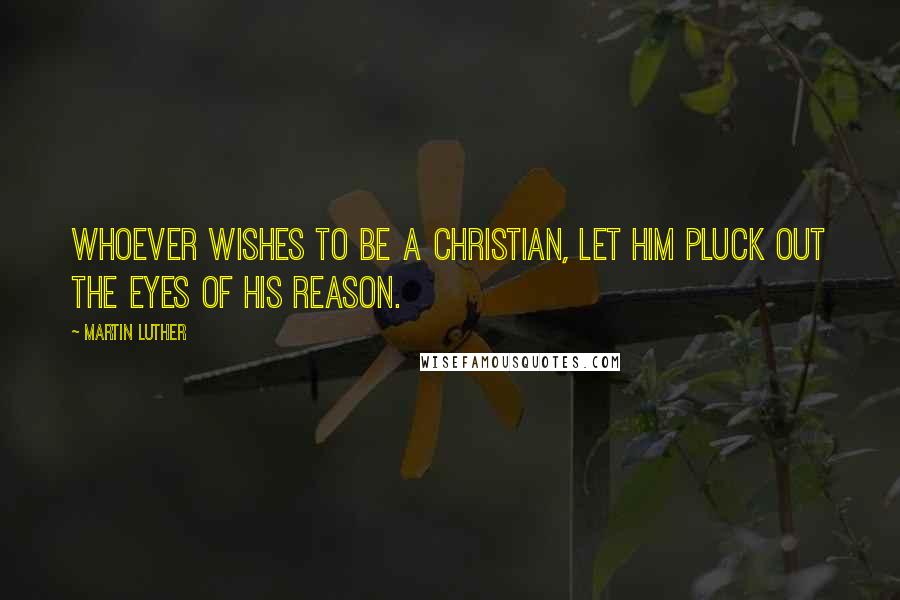 Martin Luther Quotes: Whoever wishes to be a Christian, let him pluck out the eyes of his reason.