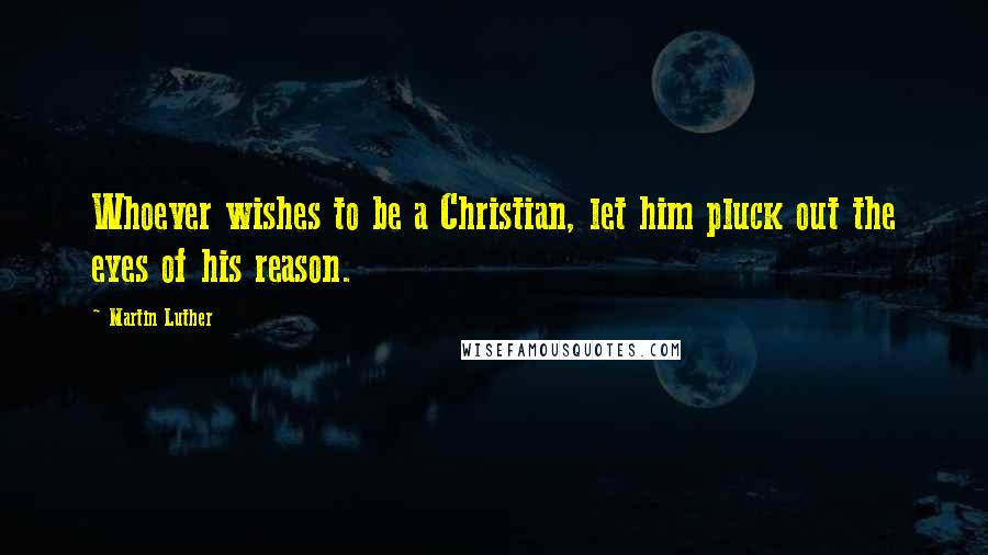 Martin Luther Quotes: Whoever wishes to be a Christian, let him pluck out the eyes of his reason.