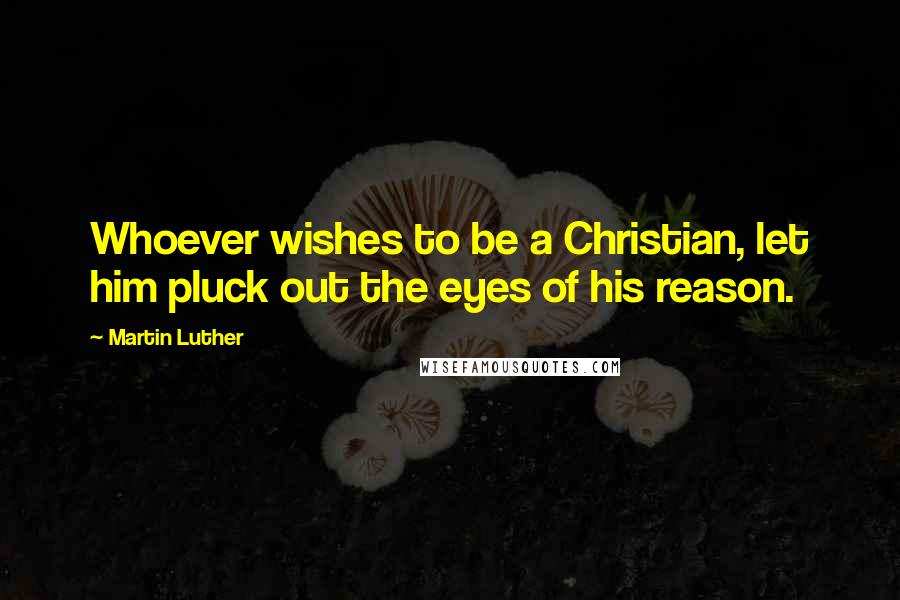 Martin Luther Quotes: Whoever wishes to be a Christian, let him pluck out the eyes of his reason.