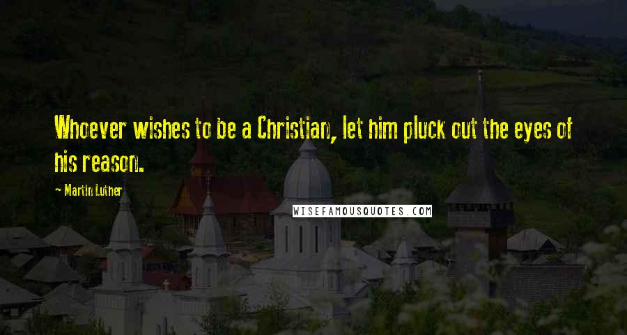 Martin Luther Quotes: Whoever wishes to be a Christian, let him pluck out the eyes of his reason.