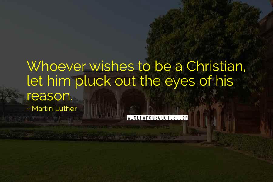 Martin Luther Quotes: Whoever wishes to be a Christian, let him pluck out the eyes of his reason.