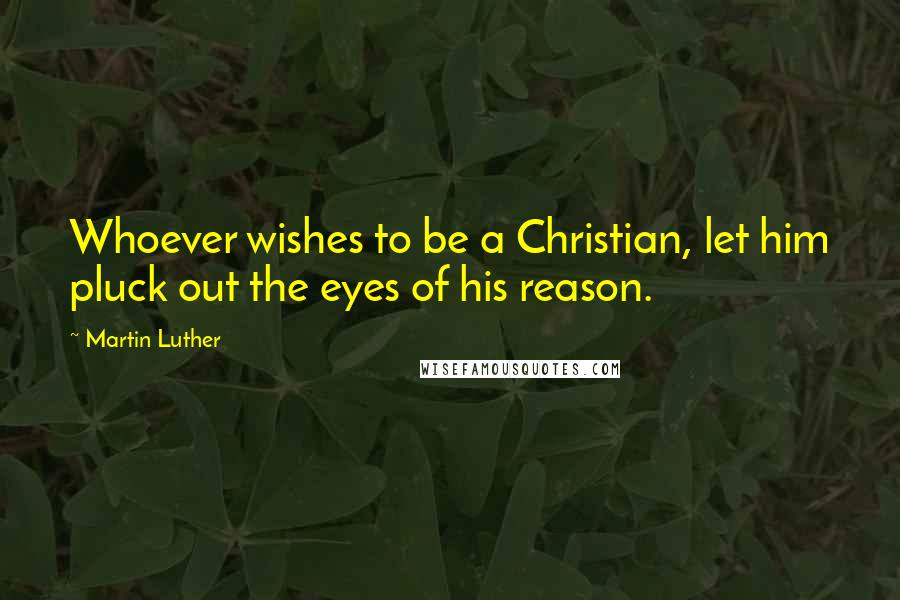 Martin Luther Quotes: Whoever wishes to be a Christian, let him pluck out the eyes of his reason.