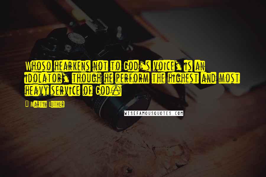 Martin Luther Quotes: Whoso hearkens not to God's voice, is an idolator, though he perform the highest and most heavy service of God.