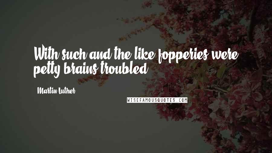 Martin Luther Quotes: With such and the like fopperies were petty brains troubled.