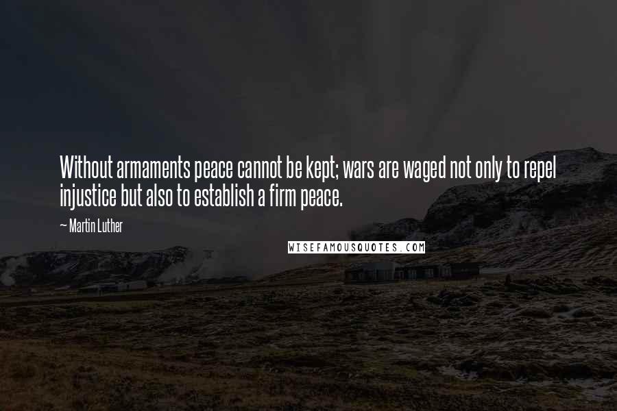 Martin Luther Quotes: Without armaments peace cannot be kept; wars are waged not only to repel injustice but also to establish a firm peace.