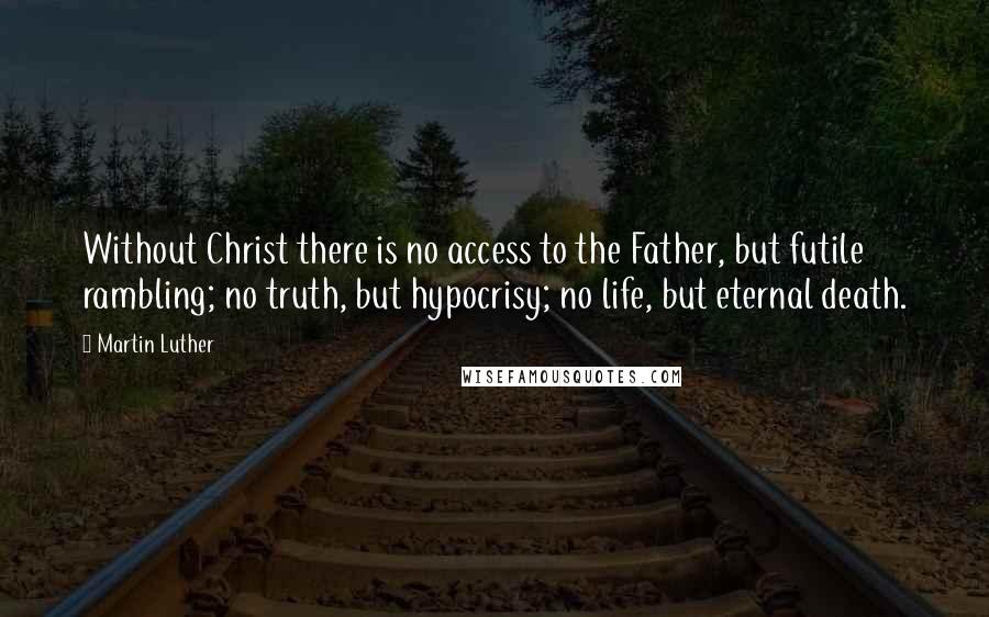 Martin Luther Quotes: Without Christ there is no access to the Father, but futile rambling; no truth, but hypocrisy; no life, but eternal death.