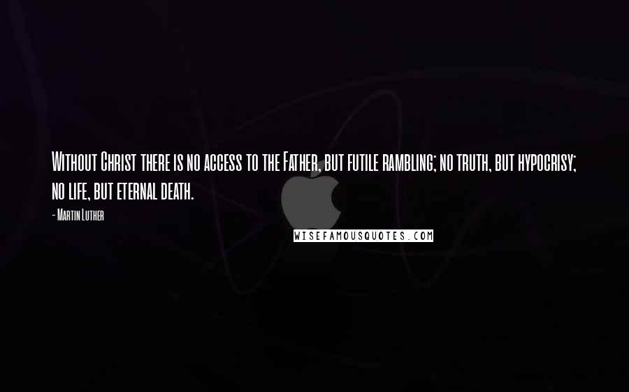 Martin Luther Quotes: Without Christ there is no access to the Father, but futile rambling; no truth, but hypocrisy; no life, but eternal death.