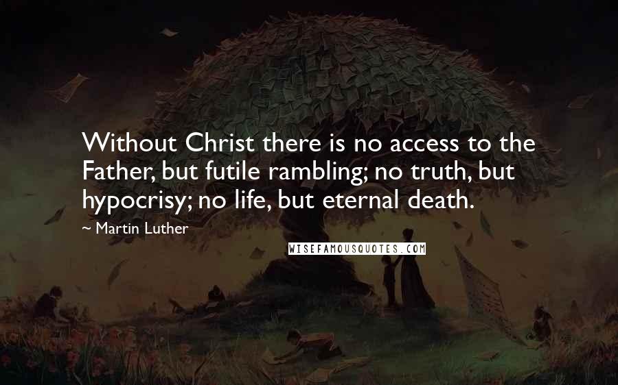 Martin Luther Quotes: Without Christ there is no access to the Father, but futile rambling; no truth, but hypocrisy; no life, but eternal death.