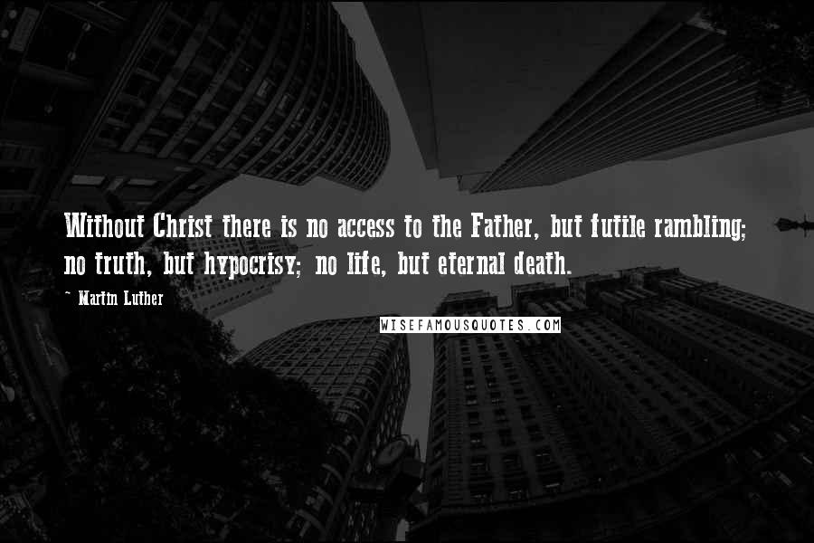 Martin Luther Quotes: Without Christ there is no access to the Father, but futile rambling; no truth, but hypocrisy; no life, but eternal death.