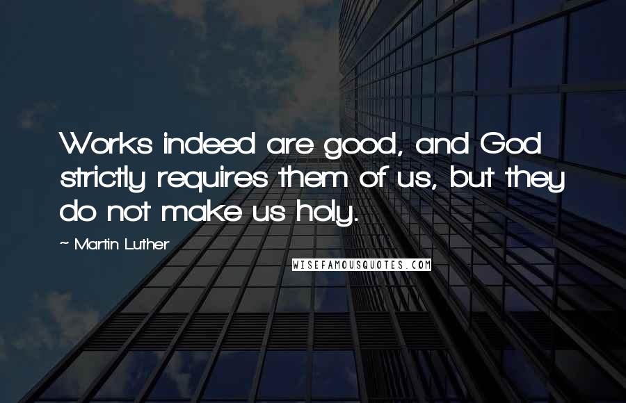 Martin Luther Quotes: Works indeed are good, and God strictly requires them of us, but they do not make us holy.