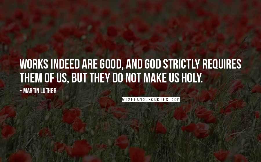 Martin Luther Quotes: Works indeed are good, and God strictly requires them of us, but they do not make us holy.