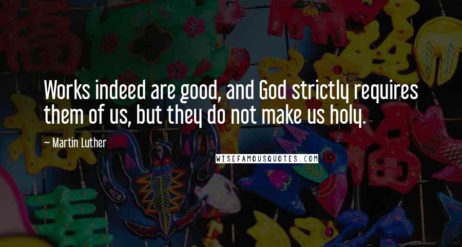 Martin Luther Quotes: Works indeed are good, and God strictly requires them of us, but they do not make us holy.