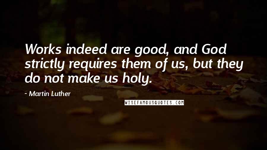 Martin Luther Quotes: Works indeed are good, and God strictly requires them of us, but they do not make us holy.