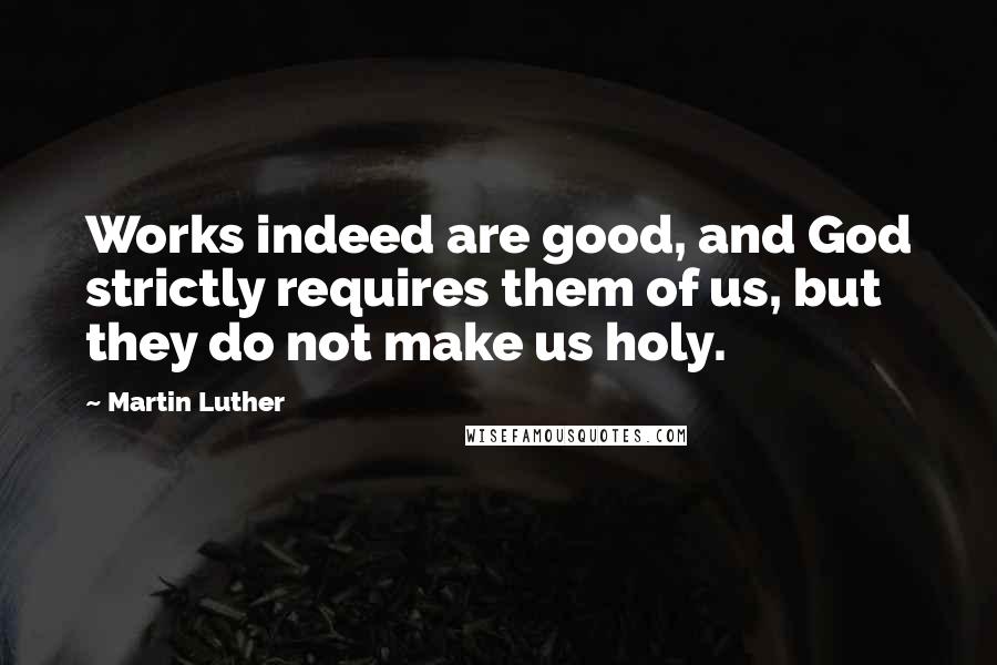 Martin Luther Quotes: Works indeed are good, and God strictly requires them of us, but they do not make us holy.