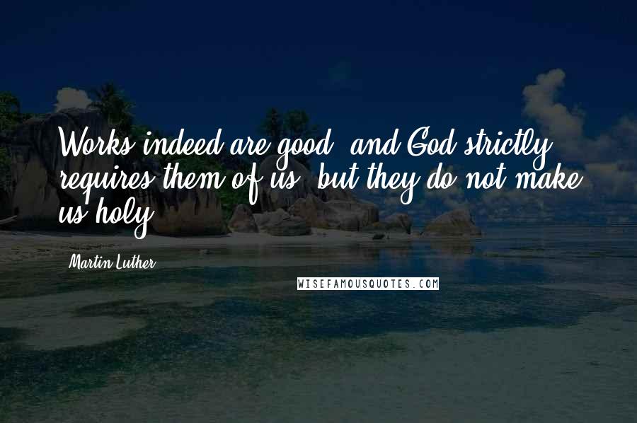 Martin Luther Quotes: Works indeed are good, and God strictly requires them of us, but they do not make us holy.