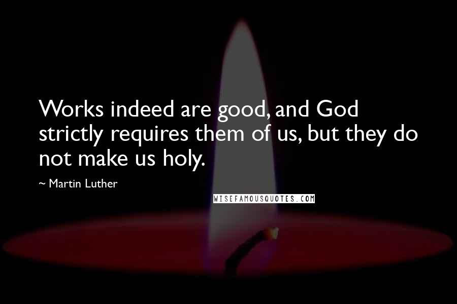 Martin Luther Quotes: Works indeed are good, and God strictly requires them of us, but they do not make us holy.