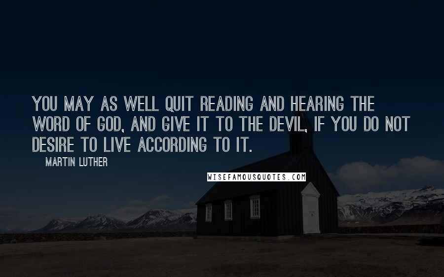 Martin Luther Quotes: You may as well quit reading and hearing the Word of God, and give it to the devil, if you do not desire to live according to it.