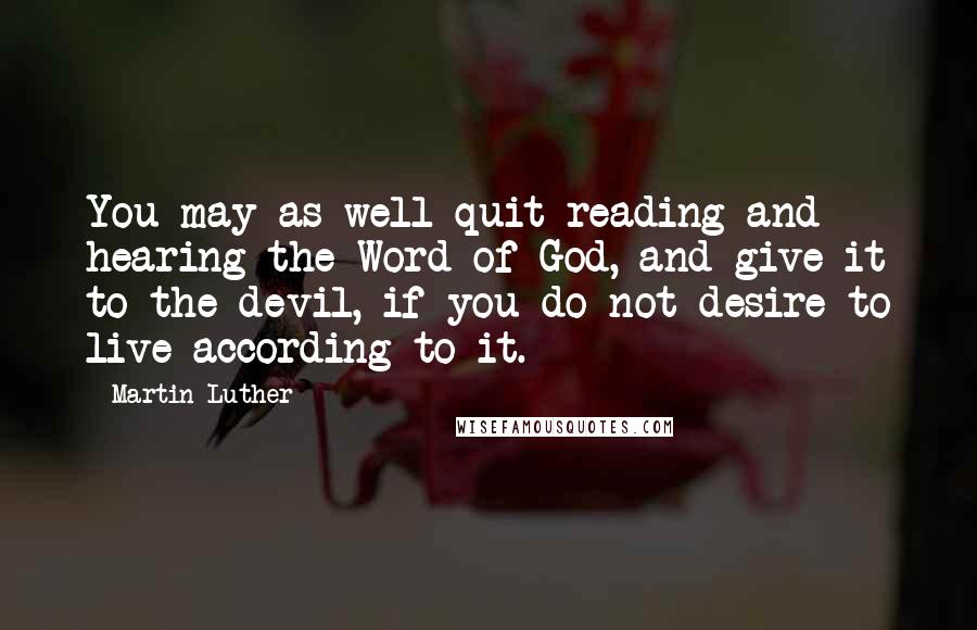 Martin Luther Quotes: You may as well quit reading and hearing the Word of God, and give it to the devil, if you do not desire to live according to it.