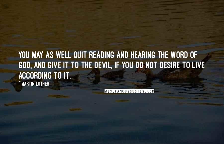 Martin Luther Quotes: You may as well quit reading and hearing the Word of God, and give it to the devil, if you do not desire to live according to it.