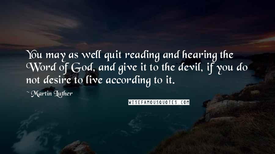 Martin Luther Quotes: You may as well quit reading and hearing the Word of God, and give it to the devil, if you do not desire to live according to it.