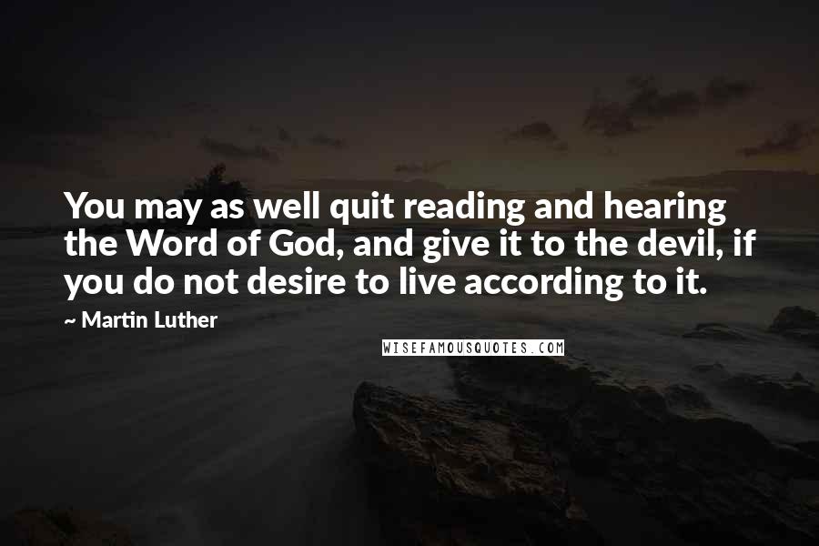 Martin Luther Quotes: You may as well quit reading and hearing the Word of God, and give it to the devil, if you do not desire to live according to it.