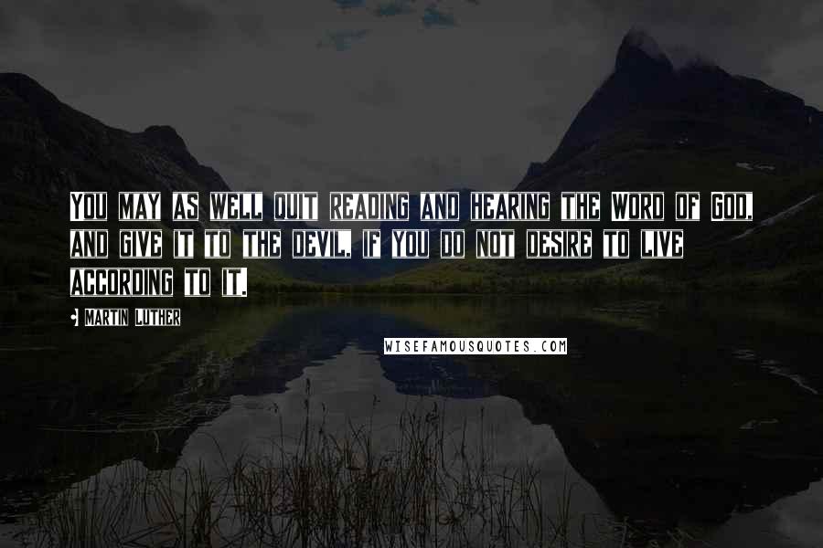 Martin Luther Quotes: You may as well quit reading and hearing the Word of God, and give it to the devil, if you do not desire to live according to it.