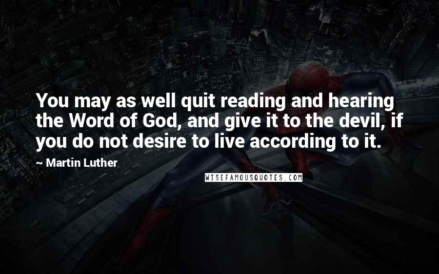 Martin Luther Quotes: You may as well quit reading and hearing the Word of God, and give it to the devil, if you do not desire to live according to it.