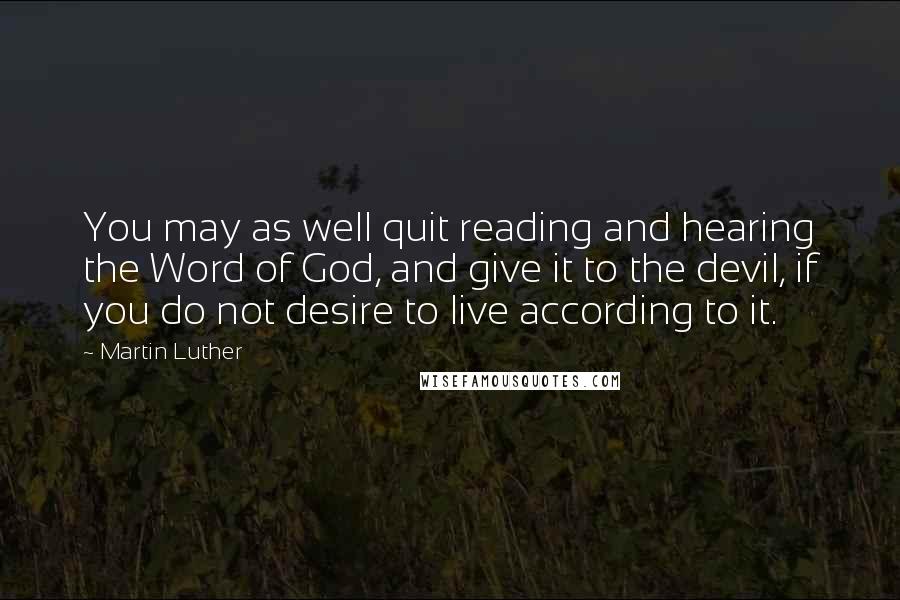 Martin Luther Quotes: You may as well quit reading and hearing the Word of God, and give it to the devil, if you do not desire to live according to it.