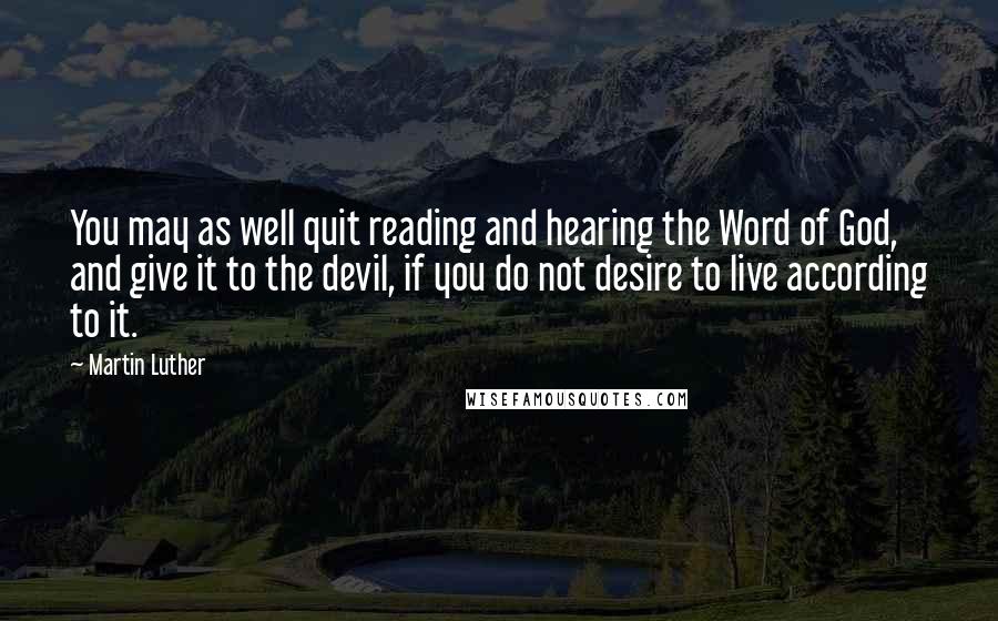 Martin Luther Quotes: You may as well quit reading and hearing the Word of God, and give it to the devil, if you do not desire to live according to it.