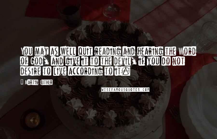 Martin Luther Quotes: You may as well quit reading and hearing the Word of God, and give it to the devil, if you do not desire to live according to it.