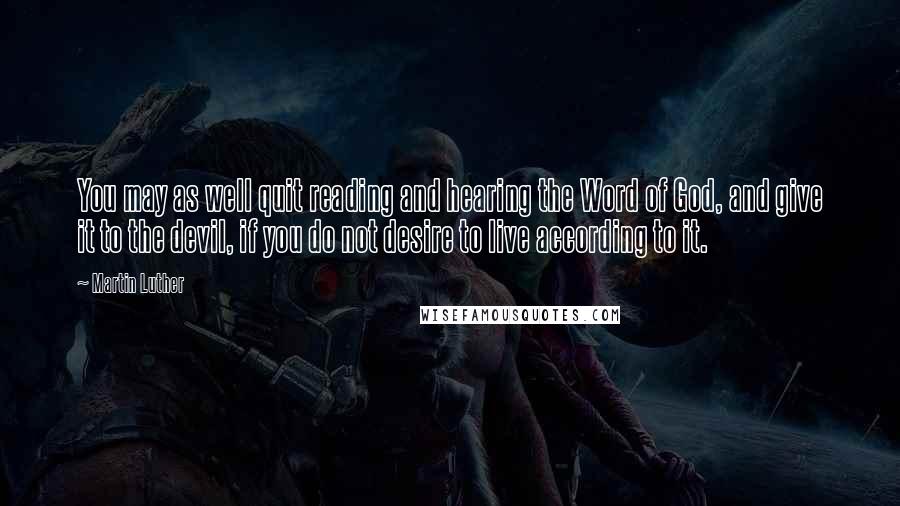 Martin Luther Quotes: You may as well quit reading and hearing the Word of God, and give it to the devil, if you do not desire to live according to it.