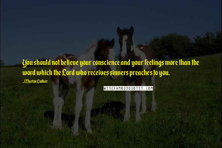 Martin Luther Quotes: You should not believe your conscience and your feelings more than the word which the Lord who receives sinners preaches to you.