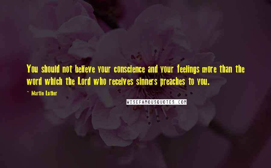 Martin Luther Quotes: You should not believe your conscience and your feelings more than the word which the Lord who receives sinners preaches to you.