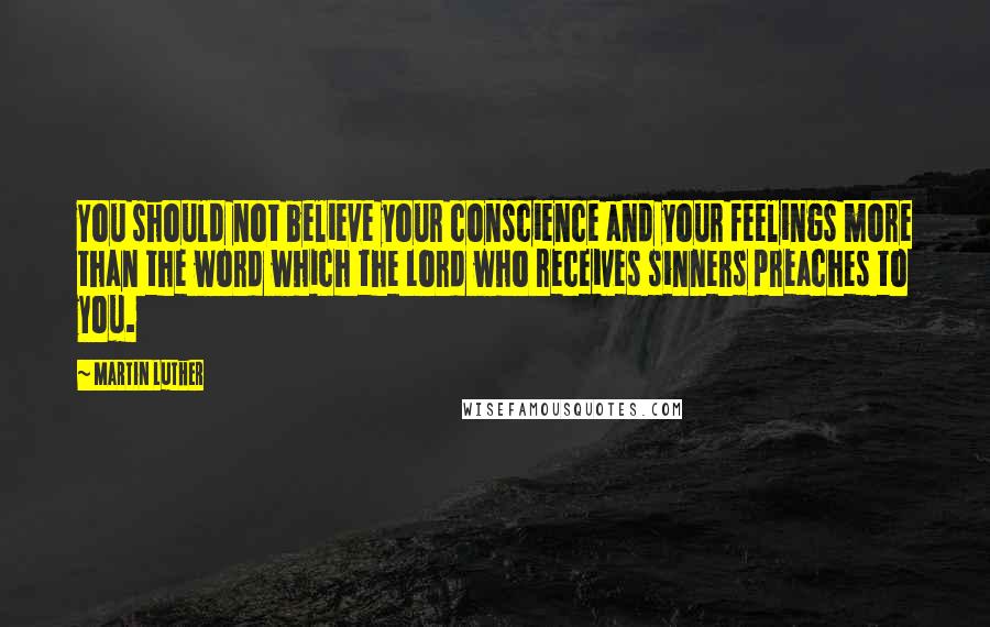 Martin Luther Quotes: You should not believe your conscience and your feelings more than the word which the Lord who receives sinners preaches to you.