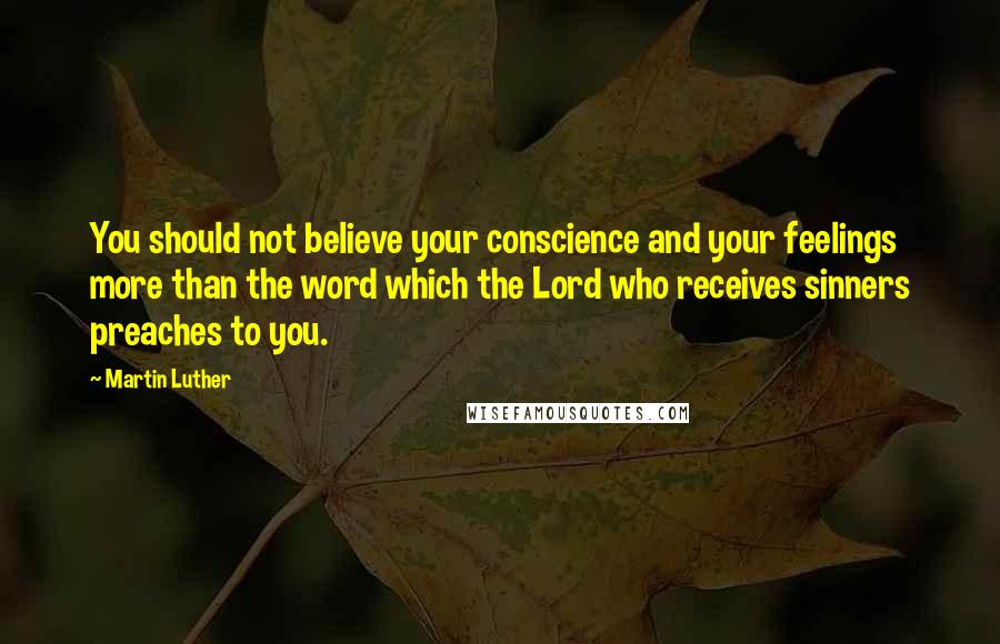 Martin Luther Quotes: You should not believe your conscience and your feelings more than the word which the Lord who receives sinners preaches to you.