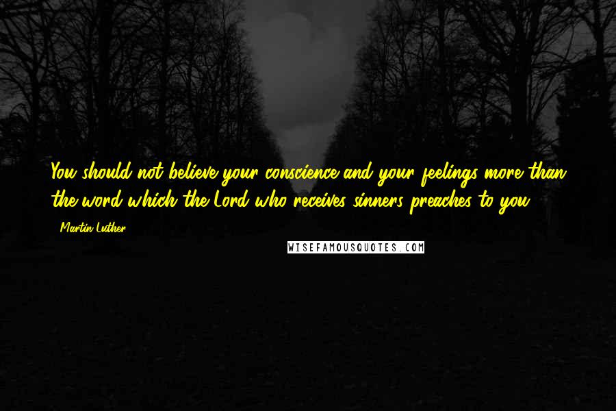 Martin Luther Quotes: You should not believe your conscience and your feelings more than the word which the Lord who receives sinners preaches to you.