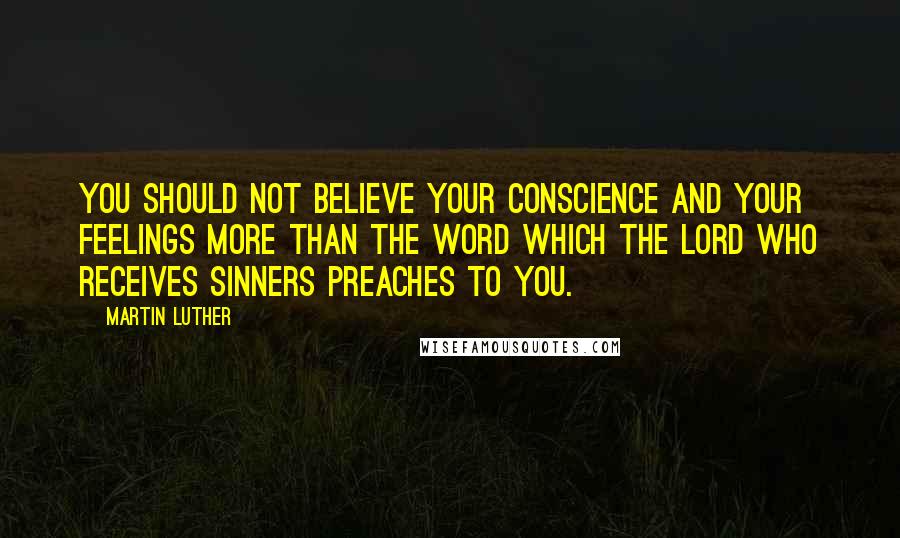 Martin Luther Quotes: You should not believe your conscience and your feelings more than the word which the Lord who receives sinners preaches to you.