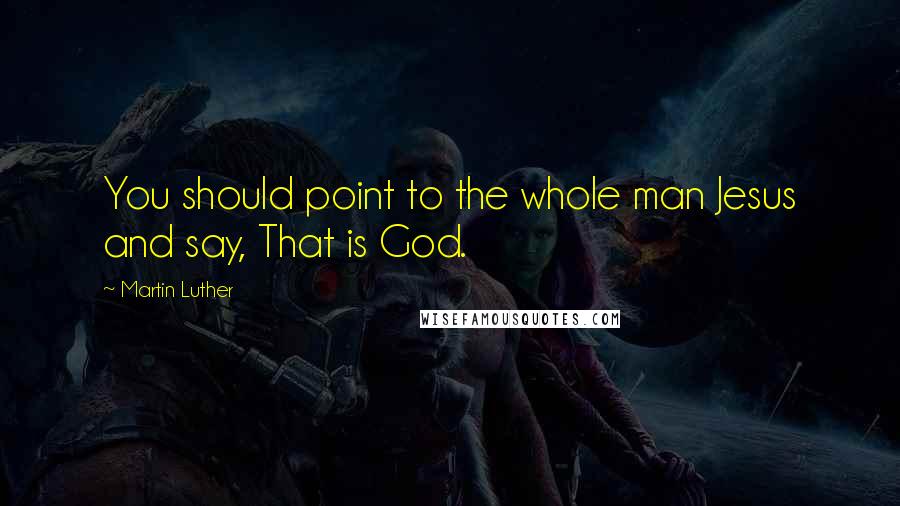 Martin Luther Quotes: You should point to the whole man Jesus and say, That is God.