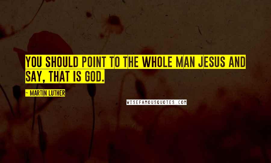 Martin Luther Quotes: You should point to the whole man Jesus and say, That is God.