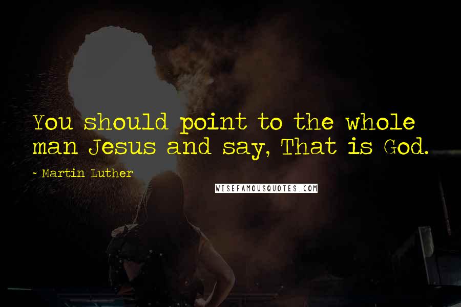 Martin Luther Quotes: You should point to the whole man Jesus and say, That is God.