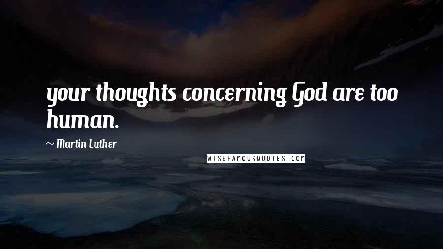 Martin Luther Quotes: your thoughts concerning God are too human.