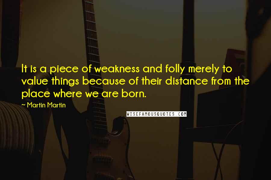 Martin Martin Quotes: It is a piece of weakness and folly merely to value things because of their distance from the place where we are born.