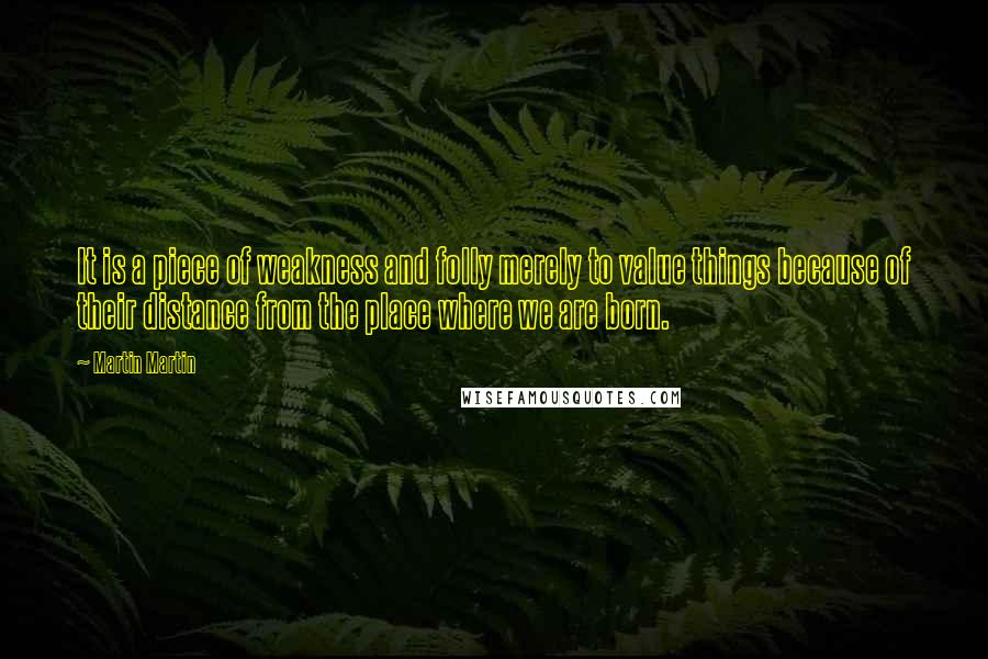 Martin Martin Quotes: It is a piece of weakness and folly merely to value things because of their distance from the place where we are born.