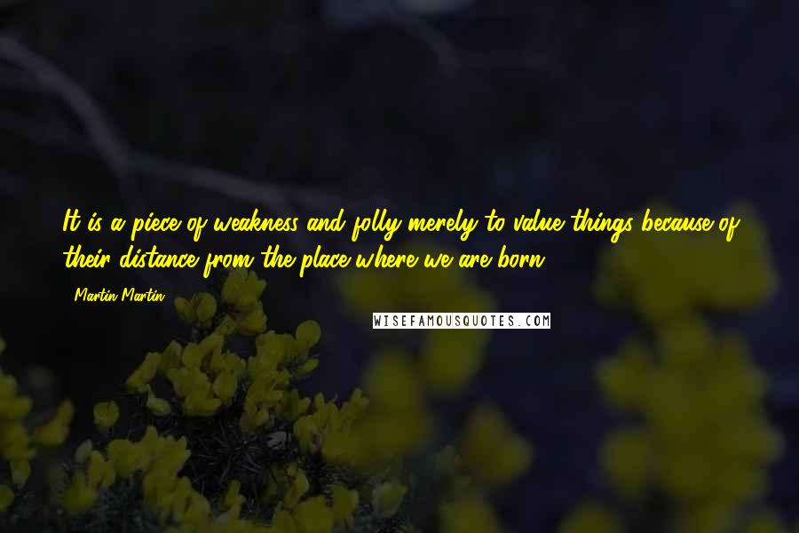 Martin Martin Quotes: It is a piece of weakness and folly merely to value things because of their distance from the place where we are born.