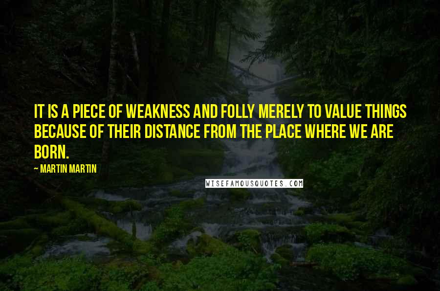 Martin Martin Quotes: It is a piece of weakness and folly merely to value things because of their distance from the place where we are born.