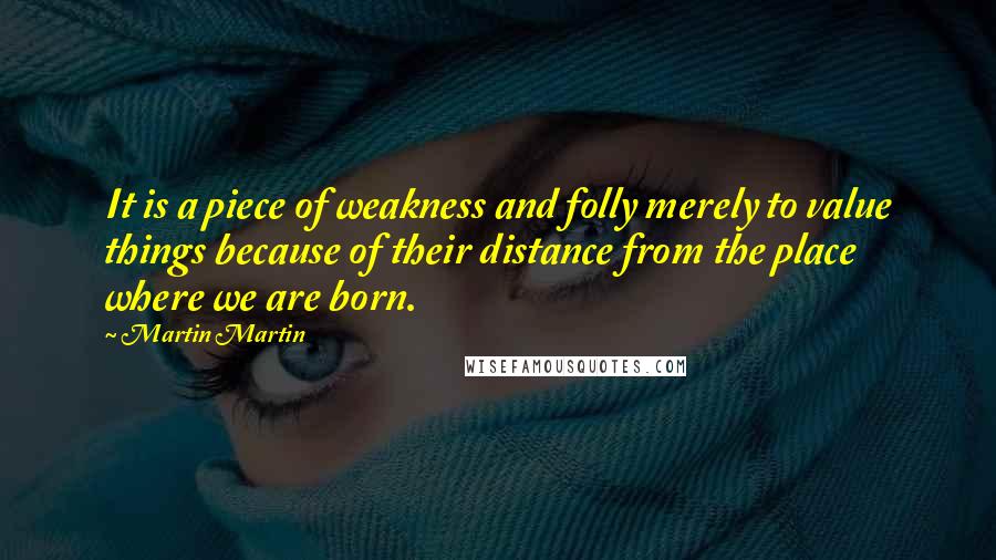 Martin Martin Quotes: It is a piece of weakness and folly merely to value things because of their distance from the place where we are born.