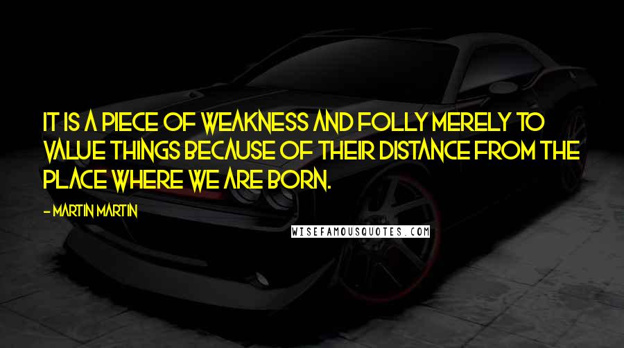 Martin Martin Quotes: It is a piece of weakness and folly merely to value things because of their distance from the place where we are born.