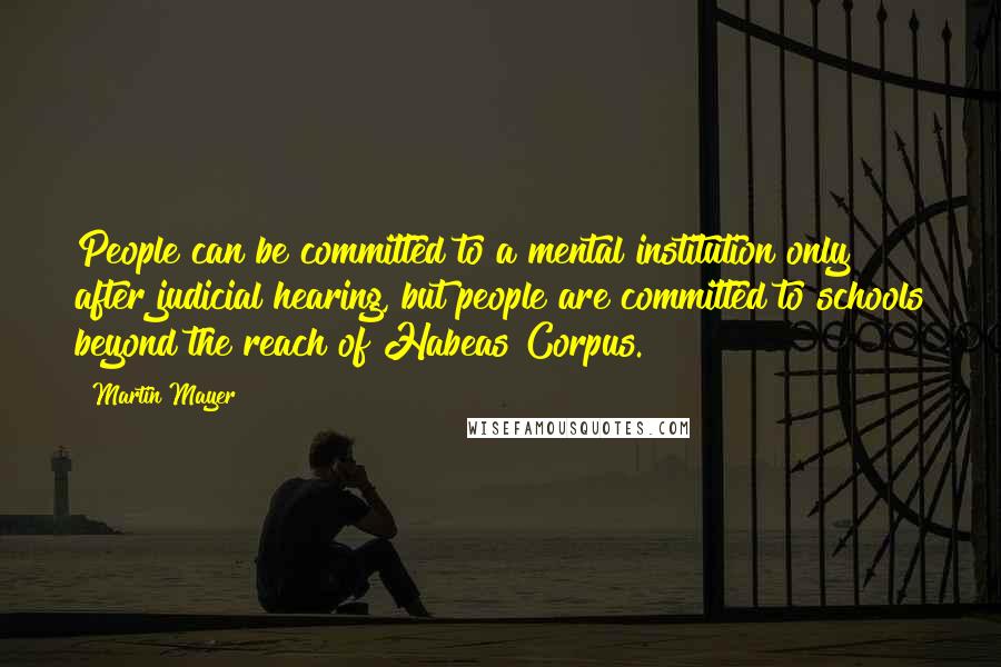 Martin Mayer Quotes: People can be committed to a mental institution only after judicial hearing, but people are committed to schools beyond the reach of Habeas Corpus.