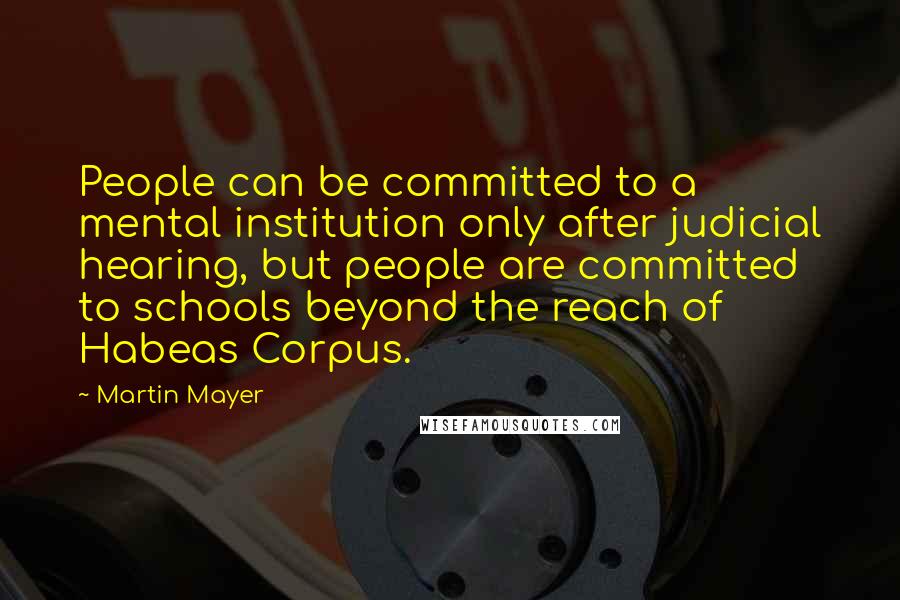 Martin Mayer Quotes: People can be committed to a mental institution only after judicial hearing, but people are committed to schools beyond the reach of Habeas Corpus.