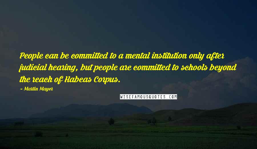 Martin Mayer Quotes: People can be committed to a mental institution only after judicial hearing, but people are committed to schools beyond the reach of Habeas Corpus.